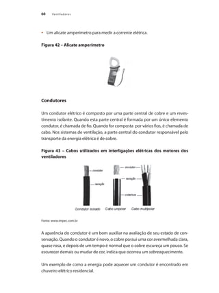 60 Ventiladores
	 Um alicate amperímetro para medir a corrente elétrica.
•	
Figura 42 – Alicate amperímetro
Condutores
Um condutor elétrico é composto por uma parte central de cobre e um reves-
timento isolante. Quando esta parte central é formada por um único elemento
condutor, é chamada de fio. Quando for composta por vários fios, é chamada de
cabo. Nos sistemas de ventilação, a parte central do condutor responsável pelo
transporte da energia elétrica é de cobre.
Figura 43 – Cabos utilizados em interligações elétricas dos motores dos
ventiladores
Fonte: www.impec.com.br
A aparência do condutor é um bom auxiliar na avaliação de seu estado de con-
servação. Quando o condutor é novo, o cobre possui uma cor avermelhada clara,
quase rosa, e depois de um tempo é normal que o cobre escureça um pouco. Se
escurecer demais ou mudar de cor, indica que ocorreu um sobreaquecimento.
Um exemplo de como a energia pode aquecer um condutor é encontrado em
chuveiro elétrico residencial.
 