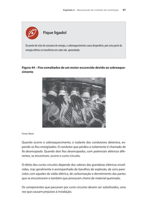 61
Capítulo 2 – Manutenção de sistemas de ventilação
Fique ligado!
Do ponto de vista do consumo de energia, o sobreaquecimento causa desperdício, pois uma parte da
energia elétrica se transforma em calor não aproveitado.
Figura 44 – Fios esmaltados de um motor escurecido devido ao sobreaque-
cimento
Fonte: Bitzer
Quando ocorre o sobreaquecimento, o isolante dos condutores deteriora, ex-
pondo os fios energizados. O condutor que perdeu o isolamento é chamado de
fio desencapado. Quando dois fios desencapados, com potenciais elétricos dife-
rentes, se encontram, ocorre o curto-circuito.
O efeito dos curtos-circuitos depende dos valores das grandezas elétricas envol-
vidas, mas geralmente é acompanhado de barulhos de explosão, de sons pare-
cidos com aqueles da solda elétrica, de carbonização e derretimento das partes
que se encontraram e também que provocam cheiro de material queimado.
Os componentes que passaram por curto-circuitos devem ser substituídos, uma
vez que causam prejuízos à instalação.
 