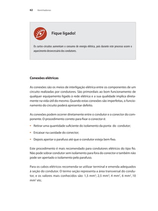 62 Ventiladores
Fique ligado!
Os curtos-circuitos aumentam o consumo de energia elétrica, pois durante este processo ocorre o
aquecimento desnecessário dos condutores.
Conexões elétricas
As conexões são os meios de interligação elétrica entre os componentes de um
circuito realizadas por condutores. São primordiais ao bom funcionamento de
qualquer equipamento ligado à rede elétrica e a sua qualidade implica direta-
mente na vida útil do mesmo. Quando estas conexões são imperfeitas, o funcio-
namento do circuito poderá apresentar defeito.
As conexões podem ocorrer diretamente entre o condutor e o conector do com-
ponente. O procedimento correto para fixar o conector é:
	 Retirar uma quantidade suficiente do isolamento da ponta do condutor;
•	
	 Encaixar na cavidade do conector;
•	
	 Depois apertar o parafuso até que o condutor esteja bem fixo.
•	
Este procedimento é mais recomendado para condutores elétricos do tipo fio.
Não pode sobrar condutor sem isolamento para fora do conector e também não
pode ser apertado o isolamento pelo parafuso.
Para os cabos elétricos recomenda-se utilizar terminal e emenda adequados
à seção do condutor. O termo seção representa a área transversal do condu-
tor, e os valores mais conhecidos são: 1,5 mm2
; 2,5 mm2
; 4 mm2
, 6 mm2
, 10
mm2
etc.
 