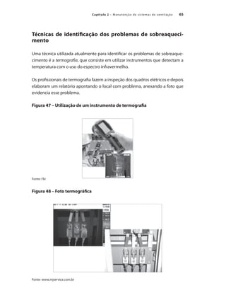 65
Capítulo 2 – Manutenção de sistemas de ventilação
Técnicas de identificação dos problemas de sobreaqueci-
mento
Uma técnica utilizada atualmente para identificar os problemas de sobreaque-
cimento é a termografia, que consiste em utilizar instrumentos que detectam a
temperatura com o uso do espectro infravermelho.
Os profissionais de termografia fazem a inspeção dos quadros elétricos e depois
elaboram um relatório apontando o local com problema, anexando a foto que
evidencia esse problema.
Figura 47 – Utilização de um instrumento de termografia
Fonte: Flir
Figura 48 – Foto termográfica
Fonte: www.mjservice.com.br
 