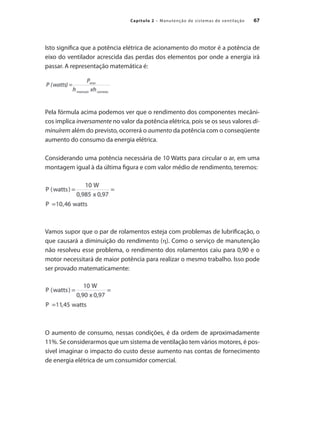 67
Capítulo 2 – Manutenção de sistemas de ventilação
Isto significa que a potência elétrica de acionamento do motor é a potência de
eixo do ventilador acrescida das perdas dos elementos por onde a energia irá
passar. A representação matemática é:
Pela fórmula acima podemos ver que o rendimento dos componentes mecâni-
cos implica inversamente no valor da potência elétrica, pois se os seus valores di-
minuírem além do previsto, ocorrerá o aumento da potência com o conseqüente
aumento do consumo da energia elétrica.
Considerando uma potência necessária de 10 Watts para circular o ar, em uma
montagem igual à da última figura e com valor médio de rendimento, teremos:
Vamos supor que o par de rolamentos esteja com problemas de lubrificação, o
que causará a diminuição do rendimento (h). Como o serviço de manutenção
não resolveu esse problema, o rendimento dos rolamentos caiu para 0,90 e o
motor necessitará de maior potência para realizar o mesmo trabalho. Isso pode
ser provado matematicamente:
O aumento de consumo, nessas condições, é da ordem de aproximadamente
11%. Se considerarmos que um sistema de ventilação tem vários motores, é pos-
sível imaginar o impacto do custo desse aumento nas contas de fornecimento
de energia elétrica de um consumidor comercial.
 
