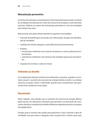 68 Ventiladores
Manutenção preventiva
Como foi visto até aqui, a manutenção é muito importante para manter o sistema
de ventilação funcionando em níveis de consumo de energia os mais eficientes
possíveis. Elaborar um plano de manutenção preventiva é uma boa estratégia
para atingir essa meta.
Basicamente, esse plano deverá atender às seguintes necessidades:
	 intervalo de lubrificação: de acordo com informações da placa de identifica-
•	
ção do ventilador;
	 medição do nível de vibração: a cada 500 horas de funcionamento;
•	
	 limpeza:
•	
•	 mensal para ambientes sem excesso de poeira ou outros poluentes/con-
taminantes;
•	 semanal em ambientes com presença de condições agressivas de poluen-
tes.
	 inspeção de corrosão: a cada seis meses.
•	
Voltando ao desafio
Os componentes da parte mecânica (os rolamentos, as buchas, as polias e as cor-
reias) causam o aumento do consumo de energia devido ao atrito e ao esforço
excessivo ao qual o motor é submetido, quando esses componentes não apre-
sentam bom estado de conservação.
Resumindo
Neste capítulo, você estudou que o aumento do consumo de energia elétrica
pode ocorrer nos elementos mecânicos que permitem a transmissão de movi-
mento, devido às condições de trabalho diferentes daquelas previstas no projeto
do equipamento.
Estudou que os mancais são usados para posicionar o eixo e permitir o giro do
ventilador, mas que ocorre o desgaste entre as partes fixa e móvel e que, para
 