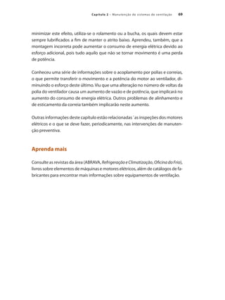 69
Capítulo 2 – Manutenção de sistemas de ventilação
minimizar este efeito, utiliza-se o rolamento ou a bucha, os quais devem estar
sempre lubrificados a fim de manter o atrito baixo. Aprendeu, também, que a
montagem incorreta pode aumentar o consumo de energia elétrica devido ao
esforço adicional, pois tudo aquilo que não se tornar movimento é uma perda
de potência.
Conheceu uma série de informações sobre o acoplamento por polias e correias,
o que permite transferir o movimento e a potência do motor ao ventilador, di-
minuindo o esforço deste último. Viu que uma alteração no número de voltas da
polia do ventilador causa um aumento de vazão e de potência, que implicará no
aumento do consumo de energia elétrica. Outros problemas de alinhamento e
de esticamento da correia também implicarão neste aumento.
Outras informações deste capítulo estão relacionadas `as inspeções dos motores
elétricos e o que se deve fazer, periodicamente, nas intervenções de manuten-
ção preventiva.
Aprenda mais
Consulte as revistas da área (ABRAVA, RefrigeraçãoeClimatização, OficinadoFrio),
livros sobre elementos de máquinas e motores elétricos, além de catálogos de fa-
bricantes para encontrar mais informações sobre equipamentos de ventilação.
 