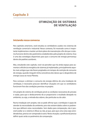 71
OTIMIZAÇÃO DE SISTEMAS
DE VENTILAÇÃO
Capítulo 3
Iniciando nossa conversa
Nos capítulos anteriores, você estudou os ventiladores usados nos sistemas de
ventilação comercial e industrial. Nesse contexto, foi mostrado como é impor-
tante implementar e manter um bom plano de manutenção a fim de que o siste-
ma funcione dentro dos parâmetros estabelecidos pelo projeto do sistema. Essa
é uma das estratégias disponíveis para que o consumo de energia permaneça
dentro de padrões aceitáveis.
Mas, estudando este capítulo, você vai perceber que há ainda espaço para au-
mentar a eficiência energética de sistemas já implantados, principalmente aque-
les mais antigos que não foram projetados em tempos de restrição de consumo
de energia, quando ninguém tinha consciência dos danos que o desperdício de
energia causa ao nosso Planeta.
Para começar a otimizar o consumo de energia elétrica de uma instalação de
ventilação, é necessário procurar identificar situações em que os ventiladores
funcionam fora das condições previstas no projeto.
Um projeto de sistema de ventilação prevê as condições necessárias de pressão
e vazão, para que o deslocamento do ar proporcione o resultado desejado no
ambiente, ou seja, a retirada dos odores, das partículas ou do calor.
Numa instalação sem projeto, não se pode afirmar que a ventilação é capaz de
atender às necessidades do ambiente, pois não existem dados sobre os parâme-
tros que definem estas necessidades. Sem dados para comparação, não é pos-
sível avaliar se o sistema é eficaz ou não, já que, para que uma coisa seja consi-
derada boa, precisa ser comparada à outra. Nesta situação, o profissional precisa
definir quais serão os parâmetros de comparação.
 
