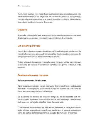 72 Ventiladores
Assim, neste capítulo você vai conhecer qual a estratégia a ser usada quando não
há uma documentação do projeto de um sistema de ventilação. Vai conhecer,
também, alguns equipamentos que, quando inseridos no sistema de ventilação,
levam à otimização do consumo de energia.
Objetivo
Ao estudar este capítulo, você terá como objetivo identificar diferentes maneiras
de otimizar o consumo de energia elétrica em sistemas de ventilação.
Um desafio para você
Depois de corrigir todos os problemas mecânicos e elétricos dos ventiladores da
indústria farmacêutica Ipiranga, Eric iniciou a fase de otimização do consumo de
energia com a instalação de equipamentos auxiliares.
Após a leitura deste capítulo, responda: o que Eric pode utilizar para otimizar
o consumo de energia do sistema de ventilação da planta industrial onde
trabalha?
Continuando nossa conversa
Balanceamento do sistema
A primeira providência para reduzir o consumo de energia elétrica é a adequação
do sistema atual ao projeto, ajustando-se as pressões e vazões em cada ramal de
dutos ao que o projeto indicou inicialmente.
Se o sistema foi alterado ao longo do tempo ou se foi instalado sem ne-
nhum projeto, a primeira providência é utilizar uma estratégia chamada as-
built, que, em português, significa como foi construído.
O trabalho de levantamento as built retrata, fielmente, a situação da insta-
lação e todas as possíveis incoerências existentes no sistema, criando um
ponto de partida para rastreamento e solução de inúmeros problemas.
 