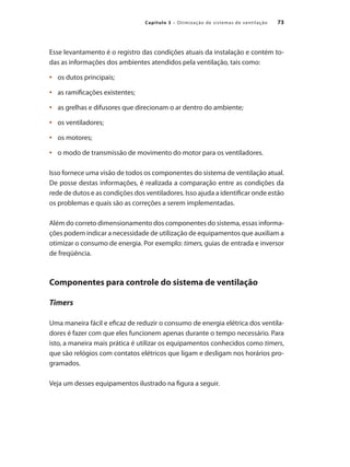 73
Capítulo 3 – Otimização de sistemas de ventilação
Esse levantamento é o registro das condições atuais da instalação e contém to-
das as informações dos ambientes atendidos pela ventilação, tais como:
	 os dutos principais;
•	
	 as ramificações existentes;
•	
	 as grelhas e difusores que direcionam o ar dentro do ambiente;
•	
	 os ventiladores;
•	
	 os motores;
•	
	 o modo de transmissão de movimento do motor para os ventiladores.
•	
Isso fornece uma visão de todos os componentes do sistema de ventilação atual.
De posse destas informações, é realizada a comparação entre as condições da
rede de dutos e as condições dos ventiladores. Isso ajuda a identificar onde estão
os problemas e quais são as correções a serem implementadas.
Além do correto dimensionamento dos componentes do sistema, essas informa-
ções podem indicar a necessidade de utilização de equipamentos que auxiliam a
otimizar o consumo de energia. Por exemplo: timers, guias de entrada e inversor
de freqüência.
Componentes para controle do sistema de ventilação
Timers
Uma maneira fácil e eficaz de reduzir o consumo de energia elétrica dos ventila-
dores é fazer com que eles funcionem apenas durante o tempo necessário. Para
isto, a maneira mais prática é utilizar os equipamentos conhecidos como timers,
que são relógios com contatos elétricos que ligam e desligam nos horários pro-
gramados.
Veja um desses equipamentos ilustrado na figura a seguir.
 