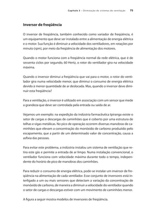 75
Capítulo 3 – Otimização de sistemas de ventilação
Inversor de freqüência
O inversor de freqüência, também conhecido como variador de freqüência, é
um equipamento que deve ser instalado entre a alimentação de energia elétrica
e o motor. Sua função é diminuir a velocidade dos ventiladores, em rotações por
minuto (rpm), por meio da freqüência de alimentação dos motores.
Quando o motor funciona com a freqüência normal da rede elétrica, que é de
sessenta ciclos por segundo, 60 Hertz, o rotor do ventilador gira na velocidade
máxima.
Quando o inversor diminui a freqüência que vai para o motor, o rotor do venti-
lador gira numa velocidade menor, que diminui o consumo de energia elétrica
devido à menor quantidade de ar deslocada. Mas, quando o inversor deve dimi-
nuir esta freqüência?
Para a ventilação, o inversor é utilizado em associação com um sensor que mede
a grandeza que deve ser controlada pela entrada ou saída de ar.
Vejamos um exemplo: na expedição da indústria farmacêutica Ipiranga existe o
setor de cargas e descargas de caminhões que é coberto por uma estrutura de
telhas e vigas metálicas. No pico de operação ocorrem diversas manobras de ca-
minhões que elevam a concentração do monóxido de carbono produzido pelo
escapamento, que a partir de um determinado valor de concentração, causa a
asfixia das pessoas.
Para evitar este problema, a indústria instalou um sistema de ventilação que re-
tira este gás e permite a entrada de ar limpo. Numa instalação convencional, o
ventilador funciona com velocidade máxima durante todo o tempo, indepen-
dente do horário de pico de manobras dos caminhões.
Para reduzir o consumo de energia elétrica, pode-se instalar um inversor de fre-
qüência na alimentação de cada ventilador. Esse conjunto de inversores está in-
terligado a um ou mais sensores que detectam a variação da concentração de
monóxido de carbono, de maneira a diminuir a velocidade do ventilador quando
o setor de cargas e descargas estiver com um movimento de caminhões menor.
A figura a seguir mostra modelos de inversores de freqüência.
 