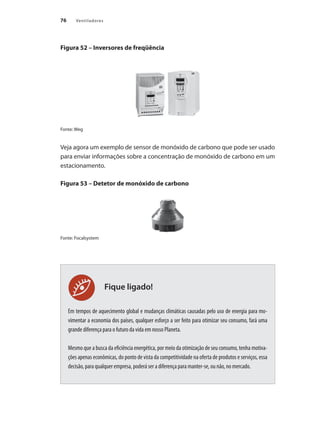 76 Ventiladores
Fique ligado!
Figura 52 – Inversores de freqüência
Fonte: Weg
Veja agora um exemplo de sensor de monóxido de carbono que pode ser usado
para enviar informações sobre a concentração de monóxido de carbono em um
estacionamento.
Figura 53 – Detetor de monóxido de carbono
Fonte: Focalsystem
Em tempos de aquecimento global e mudanças climáticas causadas pelo uso de energia para mo-
vimentar a economia dos países, qualquer esforço a ser feito para otimizar seu consumo, fará uma
grande diferença para o futuro da vida em nosso Planeta.
Mesmo que a busca da eficiência energética, por meio da otimização de seu consumo, tenha motiva-
ções apenas econômicas, do ponto de vista da competitividade na oferta de produtos e serviços, essa
decisão, para qualquer empresa, poderá ser a diferença para manter-se, ou não, no mercado.
 