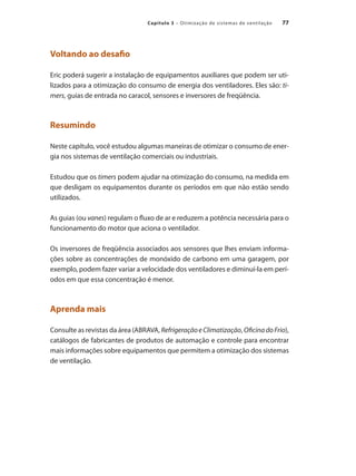 77
Capítulo 3 – Otimização de sistemas de ventilação
Voltando ao desafio
Eric poderá sugerir a instalação de equipamentos auxiliares que podem ser uti-
lizados para a otimização do consumo de energia dos ventiladores. Eles são: ti-
mers, guias de entrada no caracol, sensores e inversores de freqüência.
Resumindo
Neste capítulo, você estudou algumas maneiras de otimizar o consumo de ener-
gia nos sistemas de ventilação comerciais ou industriais.
Estudou que os timers podem ajudar na otimização do consumo, na medida em
que desligam os equipamentos durante os períodos em que não estão sendo
utilizados.
As guias (ou vanes) regulam o fluxo de ar e reduzem a potência necessária para o
funcionamento do motor que aciona o ventilador.
Os inversores de freqüência associados aos sensores que lhes enviam informa-
ções sobre as concentrações de monóxido de carbono em uma garagem, por
exemplo, podem fazer variar a velocidade dos ventiladores e diminuí-la em perí-
odos em que essa concentração é menor.
Aprenda mais
Consulte as revistas da área (ABRAVA, RefrigeraçãoeClimatização, OficinadoFrio),
catálogos de fabricantes de produtos de automação e controle para encontrar
mais informações sobre equipamentos que permitem a otimização dos sistemas
de ventilação.
 