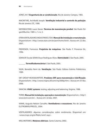 80 Ventiladores
JONES, W. P. Engenharia de ar condicionado. Rio de Janeiro: Campos, 1983.
MACINTYRE, Archibald Joseph. Ventilação industrial e controle da poluição.
Rio de Janeiro: LTC, 1990.
NEPOMUCENO, Lauro Xavier. Técnicas de manutenção predial. São Paulo: Ed-
gard Blucher, 1989. v. 1 e v. 2.
OTANVENTILADORES INDUSTRIAIS LTDA. Manual de instalação e manutenção.
Disponível em: <http.:www.otan.com.br/port/home.html>. Acesso em: 22 dez.
2007.
PROVENZA, Francesco. Projetista de máquinas. São Paulo: F. Provenza Ed.,
1996.
SENAI.SP. Escola SENAI Oscar Rodrigues Alves. Eletricidade I. São Paulo, 2005.
______. Termofluidomecânica I. São Paulo, 2005.
SILVA, Benedito Remi da. Ventilação. São Paulo: Editora Grêmio Politécnico,
1980.
SKF GROUP HEADQUARTERS. Produtos SKF para manutenção e lubrificação.
Disponível em: <http.:www.mapro.skf.com/mp3000p.htm>. Acesso em: 07 dez.
2006.
SMACNA. HVAC systems: testing, adjusting and balancing. Virginia, 1988.
TORIN.Manualdeinstalação,operaçãoemanutenção.Disponívelem:<http:
www.torin.com.br>. Acesso em: 22 dez. 2007.
VIANA, Augusto Nelson Carvalho. Ventiladores e exaustores. Rio de Janeiro:
ELETROBRÁS/PROCEL, 2004.
VENTILADORES: algumas considerações sobre rendimento. Disponível em:
<www.mspc.eng.br/fldetc/vent1.asp>.
WEG MOTORES. Motores elétricos. Santa Catarina, 2002.
 