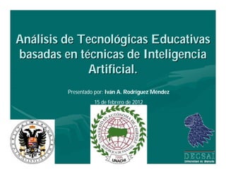 Análisis de Tecnológicas Educativas
basadas en técnicas de Inteligencia
             Artificial.
         Presentado por: Iván A. Rodríguez Méndez
                   15 de febrero de 2012
 