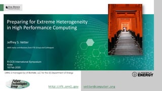 ORNL is managed by UT-Battelle, LLC for the US Department of Energy
Preparing for Extreme Heterogeneity
in High Performance Computing
Jeffrey S. Vetter
With many contributions from FTG Group and Colleagues
R-CCS International Symposium
Kobe
18 Feb 2020
ORNL is managed by UT-Battelle
for the US Department of Energy http://ft.ornl.gov vetter@computer.org
 