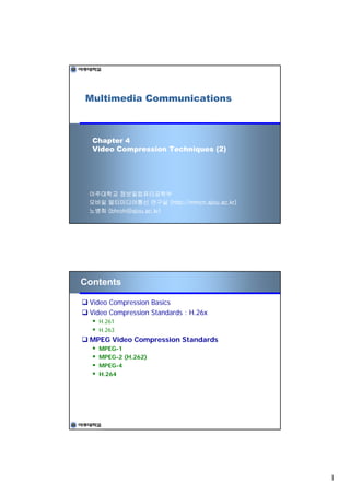 Multimedia Communications



  Chapter 4
  Video Compression Techniques (2)




 아주대학교 정보및컴퓨터공학부
 모바일 멀티미디어통신 연구실 (http://mmcn.ajou.ac.kr)
 노병희 (bhroh@ajou.ac.kr)




Contents

 Video Compression Basics
 Video Compression Standards : H.26x
   H.261
   H.263
 MPEG Video Compression Standards
   MPEG-1
   MPEG-2 (H.262)
   MPEG-4
   H.264




                                            1
 