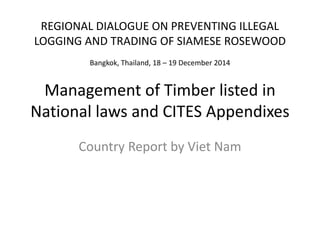 Management of Timber listed in
National laws and CITES Appendixes
Country Report by Viet Nam
REGIONAL DIALOGUE ON PREVENTING ILLEGAL
LOGGING AND TRADING OF SIAMESE ROSEWOOD
Bangkok, Thailand, 18 – 19 December 2014
 