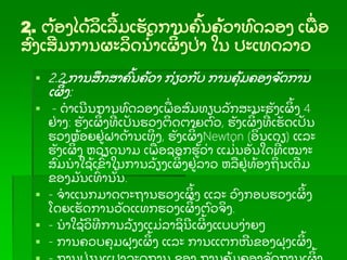2. ຕ້ ອງໄດ້ ລເລ້ ມເຮັ ດການຄ້ ນຄ້ ວາທດລອງ ເພ່ ອ
ສ່ ງເສມການຜະລດນ້ າເຜ້ ງປ່ າ ໃນ ປະເທດລາວ
 2.2 ການສກສາຄ້ ນຄ້ ວາ ກ່ ຽວກັ ບ ການຄຸ້ ມຄອງຈັ ດການ
ເຜ້ ງ:
 - ດາເນນການທດລອງເພ່ ອສມທຽບລັ ກສະນະຮັ ງເຜ້ ງ 4
ຢ່ າງ: ຮັ ງເຜ້ ງທ່ ເປັ ນຮວງຕດຕາຍຕວ, ຮັ ງເຜ້ ງທ່ ເຮັ ດເປັ ນ
ຮວງຫ້ ອຍຢ່ ຝາດ້ ານເທງ, ຮັ ງເຜ້ ງNewton (ອນເດຽ) ແລະ
ຮັ ງເຜ້ ງ ຫວຽດນາມ ເພ່ ອຊອກຮ້ ວ່ າ ແມ່່ ນອັ ນໃດທ່ ເໝາະ
ສມນາໃຊ້ ເຂ້ າໃນການລ້ ຽງເຜ້ ງຢ່ ລາວ ຫລຢ່ ທ້ ອງຖ່ ນເດມ
ຂອງມັ ນເທ່ ານັ້ ນ.
 - ຈາແນກມາດຕະຖານຮວງເຜ້ ງ ແລະ ວງກອບຮວງເຜ້ ງ
ໂດຍເຮັ ດການວັ ດແທກຮວງເຜ້ ງຕວຈງ.
 - ນາໃຊ້ ວທການລ້ ຽງແມ່ ລາຊນເຜ້ ງແບບງ່ າຍໆ
 - ການຄວບຄຸ ມຝຸ ງເຜ້ ງ ແລະ ການແຕກໜຂອງຝຸ ງເຜ້ ງ
້
 