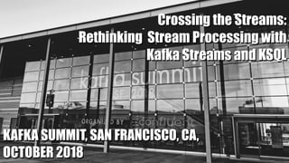 KAFKA SUMMIT, SAN FRANCISCO, CA,
OCTOBER 2018
Crossing the Streams:
Rethinking Stream Processing with
Kafka Streams and KSQL
 