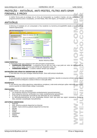 www.leitejunior.com.br 14/09/2011 23:57 Leite Júnior
PROTEÇÃO - ANTIVÍRUS, ANTI-PESTES, FILTRO ANTI-SPAM
FIREWALL E PROXY
A melhor forma para se proteger de um Vírus de Computador ou invasão é manter, em seu computador, um
programa antivírus ativo e atualizado, um Anti-Peste, Filtro Anti-Spam, um Firewall e um Proxy.
ANTIVÍRUS
O Antivírus é instalado em um computador e fica residente na memória principal(RAM) desde a inicialização do
Sistema Operacional..
Norton Antivírus 2006
CARACTERÍSTICA
É importante frisar que o Antivírus tem dois principais componentes:
• VARREDURA PREVENTIVA - o programa fica de olho em tudo o que pode ser vetor de transmissão de
vírus, como e-mails, arquivos que entram por disquetes e Cds, etc.
• VARREDURA MANUAL – o usuário realizar sempre que desejar.
DEFINIÇÕES DOS VÍRUS OU ASSINATURA DE VÍRUS
É uma lista dos vírus que consegue detectar/limpar. Deve está sempre atualizada.
QUARENTENA
É uma área para os arquivos suspeitos ou definitivamente infectados. Quando os arquivos entram nessa área, o
programa antivírus bloqueia o acesso à leitura e execução deles.
HEURÍSTICA
É uma técnica que utiliza algoritmos matemáticos complexos, onde tenta antecipar ações maliciosas que podem
ocorrer quando um determinado código é executado.
PRECAUÇÕES
É bom manter, em seu computador:
• Um programa Antivírus funcionando constantemente (preventivamente);
• Esse programa Antivírus verificando os e-mails constantemente (preventivo);
• O recurso de atualizações automáticas das definições de vírus habilitado.
• As definições/assinaturas de vírus atualizadas sempre (nem que para isso sejam necessários, todos os
dias, executar a atualização manualmente).
ANTIVÍRUS CONHECIDOS
• NORTON
• AVG: Antivírus gratuito disponível na Internet.
• AVAST!: Outro antivírus gratuito disponível na Internet.
• ESCAN
• NOD32
• AVIRA
• KASPERSKY
• PANDA
• MACAFEE
leitejuniorbr@yahoo.com.br 10 Vírus e Segurança
 