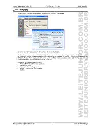 www.leitejunior.com.br 14/09/2011 23:57 Leite Júnior
ANTI-PESTES
Um anti-peste é um software indicado para eliminar spywares e ad-wares.
Tal como os antivírus necessitam ter sua base de dados atualizada.
Atualmente recomenda-se a instalação de algum programa anti-peste (ou antispyware em inglês), pois como já
foi comentado, certos softwares trazem consigo spywares ou adwares, ou mesmo o Internet Explorer pode ser
contaminado por algum spywares, pois ainda não há certeza absoluta que ele possa ficar imune, das variadas
formas de adwares desenvolvidos por firmas comerciais.
Programas anti-pestes mais utilizados:
• Microsoft Windows Defender - gratuito
• SpyBot - gratuito
• Ad-aware SE - versão gratuita
• eTrust™ PestPatrol® Anti-Spyware
• XoftSpy
leitejuniorbr@yahoo.com.br 11 Vírus e Segurança
 