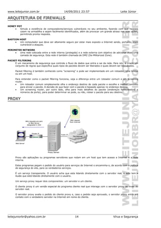 www.leitejunior.com.br 14/09/2011 23:57 Leite Júnior
ARQUITETURA DE FIREWALLS
HONEY POT
• Simula a existência de computadores/serviços vulneráveis no seu ambiente, fazendo com que hackers
caiam na armadilha e sejam facilmente identificados, além de provocar um grande atraso nas suas ações,
permitindo pronta resposta.
BASTION HOST
• Um computador que deve ser altamente seguro por estar mais exposto a Internet sendo, portanto, mais
vulnerável a ataques.
PERIMETER NETWORK
• Uma rede colocada entre a rede interna (protegida) e a rede externa com objetivo de adicionar mais uma
camada de segurança. Esta rede é também chamada de DMZ (De-Militarized Zone).
PACKET FILTERING
É um mecanismo de segurança que controla o fluxo de dados que entra e sai da rede. Para isto, é criado um
conjunto de regras que especifica quais tipos de pacotes devem ser liberados e quais devem ser bloqueados.
Packet filtering é também conhecido como "screening" e pode ser implementado em um roteador, uma bridge
ou em um host.
Para entender como o packet filtering funciona, veja a diferença entre um roteador comum e um screening
router.
• Um roteador comum simplesmente olha o endereço destino de cada pacote e escolhe e melhor caminho
para enviar o pacote. A decisão do que fazer com o pacote é baseado apenas no endereço destino.
• Um screening router, por outro lado, olha para mais detalhes do pacote (endereços fonte/destino e
números de porta), para poder determinar se pode, ou não, rotear o pacote para seu destino.
PROXY
Proxy são aplicações ou programas servidores que rodam em um host que tem acesso a Internet e a rede
interna.
Estes programas pegam o pedido do usuário para serviços de Internet e encaminha-o, de acordo com a política
de segurança do site, para os verdadeiros serviços.
É um serviço transparente. O usuário acha que esta lidando diretamente com o servidor real, e este tem a
ilusão que está lidando diretamente com o usuário.
Um serviço proxy requer dois componentes: um servidor e um cliente.
O cliente proxy é um versão especial do programa cliente real que interage com o servidor proxy ao inves do
servidor real.
O servidor proxy avalia o pedido do cliente proxy e, caso o pedido seja aprovado, o servidor proxy entra em
contato com o verdadeiro servidor na Internet em nome do cliente.
leitejuniorbr@yahoo.com.br 14 Vírus e Segurança
 