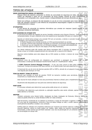 www.leitejunior.com.br 14/09/2011 23:57 Leite Júnior
TIPOS DE ATAQUE
DDOS (DISTRIBUTED DENIAL OF SERVICE)
AtaquesAtaques DDoS são bastante conhecidos no âmbito da comunidade de segurança de redes, são ataques queDDoS são bastante conhecidos no âmbito da comunidade de segurança de redes, são ataques que
podem ser efetuados a partir de um computador de forma simples, através do envio indiscriminado depodem ser efetuados a partir de um computador de forma simples, através do envio indiscriminado de
requisições a um computador alvo, visando causar a indisponibilidade dos serviços oferecidos por ele.requisições a um computador alvo, visando causar a indisponibilidade dos serviços oferecidos por ele.
Neste novo enfoque, os ataques não são baseados no uso de um único computador para iniciar um ataque, noNeste novo enfoque, os ataques não são baseados no uso de um único computador para iniciar um ataque, no
lugar são utilizados centenas ou até milhares de computadores desprotegidos e ligados na Internet para llugar são utilizados centenas ou até milhares de computadores desprotegidos e ligados na Internet para lançarançar
coordenadamente o ataque.coordenadamente o ataque.
IP SPOOFING
É uma técnica de subversão de sistemas informáticos que consiste em mascarar (spoof) pacotes IP comÉ uma técnica de subversão de sistemas informáticos que consiste em mascarar (spoof) pacotes IP com
endereços remetentes falsificados.endereços remetentes falsificados.
SYN FLOODING OU ATAQUE SYN
É uma forma de ataque de negação de serviço (também conhecido como Denial of Service - DoS) em sistemas
computadorizados, na qual o atacante envia uma seqüência de requisições SYN para um sistema-alvo.
Quando um cliente tenta começar uma conexão TCP com um servidor, o cliente e o servidor trocam um série de
mensagens, que normalmente são assim:
• O cliente requisita uma conexão enviando um SYN (synchronize/start) ao servidor.
• O servidor confirma esta requisição mandando um SYN-ACK (synchronize acknowledge) de volta ao cliente.
• O cliente por sua vez responde com um ACK(acknowledge), e a conexão está estabelecida.
Isto é o chamado aperto de mão em três etapas (Three-Way Handshake).
Um cliente malicioso pode não mandar esta última mensagem ACK. O servidor irá esperar por isso por um
tempo, já que um simples congestionamento de rede pode ser a causa do ACK faltante.
Algumas contra-medidas para este ataque são os SYN cookies ou limitar o número de novas conexões por
tempo.
ATAQUES SMURF
Exploram erros de configuração em roteadores que permitem a passagem de pacotes ICMP ou UDP
direcionados a endereços de broadcast transformando redes em "amplificadores" destes.
O ICMP (Internet Control Message Protocol) – O seu uso mais comum é feito pelos utilitários ping e
traceroute. O ping envia pacotes ICMP para verificar se um determinado host está disponível na rede.
O traceroute faz uso do envio de diversos pacotes UDP ou ICMP e, através de um pequeno truque, determina a
rota seguida para alcançar um host.
PING DA MORTE" (PING OF DEATH)
Recurso que consiste no envio de pacotes TCP/IP de tamanho inválidos para servidores, levando-os ao
travamento ou impedimento de trabalho.
Este recurso foi muito utilizado no início dos provimentos Internet no Brasil, para o impedimento de serviços.
Atualmente são bloqueados por boa parte dos sistemas básicos de segurança.
PORT SCAN
É o processo utilizado para determinar quais portas estão ativas em um sistema.
O PortScan não determina qual protocolo ou aplicação específica esta sendo utilizado, apenas verifica quais
estão abertas ou fechadas.
SNIFFER
Também conhecido como Packet Sniffer, Analisador de Rede, Analisador de Protocolo, Ethernet Sniffer em
redes do padrão Ethernet ou ainda Wireless Sniffer em redes wireless).
Esta ferramenta, constituída de um software ou hardware, é capaz de interceptar e registrar o tráfego de dados
em uma rede de computadores. Conforme o fluxo de dados trafega na rede, o sniffer captura cada pacote e
eventualmente decodifica e analisa o seu conteúdo.
Sniffing pode ser utilizado com propósitos maliciosos por invasores que tentam capturar o tráfego da rede com
diversos objetivos, dentre os quais podem ser citados, obter cópias de arquivos importantes durante sua
transmissão, e obter senhas que permitam estender o seu raio de penetração em um ambiente invadido ou ver
as conversações em tempo real.
leitejuniorbr@yahoo.com.br 15 Vírus e Segurança
 