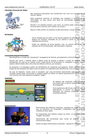 www.leitejunior.com.br 14/09/2011 23:57 Leite Júnior
TROJANS/CAVALOS DE TRÓIA
São programas executáveis que transformam seu micro em um terminal de
internet "aberto".
Estes programas eliminam as proteções que impedem a transferência de
informações, ou seja, abrem uma porta de comunicação (backdoor) não
monitorada.
Permite a um estranho acessar o seu micro, ou mesmo poder coletar dados e
enviá-los para a Internet, sem notificar seu usuário.
Alguns e-mails contêm um endereço na Web para baixar o cavalo de Tróia.
SPYWARES
Termo utilizado para se referir a uma grande categoria de software que tem o
objetivo de monitorar atividades de um sistema e enviar as informações
coletadas para terceiros.
Podem ser utilizados de forma legítima, mas, na maioria das vezes, são
utilizados de forma dissimulada, não autorizada e maliciosa.
HIJACKERS(SEQUESTRADORES)
São programas ou scripts que "sequestram" navegadores de Internet, principalmente o Internet Explorer.
Quando isso ocorre, o hijacker altera a página inicial do browser e impede o usuário de mudá-la, exibe
propagandas em pop-ups ou janelas novas, instala barras de ferramentas no navegador e podem impedir
acesso a determinados sites (como sites de software antivírus, por exemplo).
Os spywares e os keyloggers podem ser identificados por programas anti-spywares. Porém, algumas destas
pragas são tão perigosas que alguns antivírus podem ser preparados para identificá-las, como se fossem vírus.
No caso de hijackers, muitas vezes é necessário usar uma ferramenta desenvolvida especialmente para
combater aquela praga. Isso porque os hijackers podem se infiltrar no sistema operacional de uma forma que
nem antivírus nem anti-spywares conseguem "pegar".
ADWARES
Os adwares são conhecidos como programas
que trazem para a tela do usuário, algum tipo
de propaganda.
Como geralmente são firmas comerciais que os
desenvolvem, é comum os adwares virem
embutidos em diversos programas freware
(download gratuito).
RANSONWARE
Ransonwares são softwares maliciosos, recebidos por cavalo de tróia,
que, ao infectarem um computador, criptografam todo ou parte do
conteúdo do disco rígido.
Os responsáveis pelo software exigem da vítima, um pagamento pelo
“resgate” dos dados.
Ransonwares são ferramentas para crimes de extorsão e são
extremamente ilegais.
Nomes de alguns Ransonwares conhecidos : Gpcode-B / PGPCoder.
leitejuniorbr@yahoo.com.br 4 Vírus e Segurança
 
