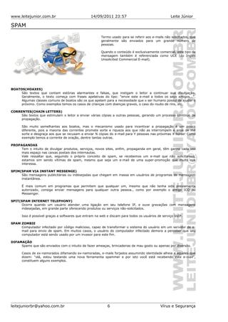 www.leitejunior.com.br 14/09/2011 23:57 Leite Júnior
SPAM
Termo usado para se referir aos e-mails não solicitados, que
geralmente são enviados para um grande número de
pessoas.
Quando o conteúdo é exclusivamente comercial, este tipo de
mensagem também é referenciada como UCE (do Inglês
Unsolicited Commercial E-mail).
BOATOS(HOAXES)
São textos que contam estórias alarmantes e falsas, que instigam o leitor a continuar sua divulgação.
Geralmente, o texto começa com frases apelativas do tipo: "envie este e-mail a todos os seus amigos...".
Algumas classes comuns de boatos são os que apelam para a necessidade que o ser humano possui de ajudar o
próximo. Como exemplos temos os casos de crianças com doenças graves, o caso do roubo de rins, etc.
CORRENTES(CHAIN LETTERS)
São textos que estimulam o leitor a enviar várias cópias a outras pessoas, gerando um processo contínuo de
propagação.
São muito semelhantes aos boatos, mas o mecanismo usado para incentivar a propagação é um pouco
diferente, pois a maioria das correntes promete sorte e riqueza aos que não as interrompem e anos de má
sorte e desgraça aos que se recusam a enviar N cópias do e-mail para Y pessoas nas próximas X horas! Como
exemplo temos a corrente de oração, dentre tantas outras.
PROPAGANDAS
Tem o intuito de divulgar produtos, serviços, novos sites, enfim, propaganda em geral, têm ganho cada vez
mais espaço nas caixas postais dos internautas.
Vale ressaltar que, seguindo o próprio conceito de spam, se recebemos um e-mail que não solicitamos,
estamos sim sendo vítimas de spam, mesmo que seja um e-mail de uma super-promoção que muito nos
interessa.
SPIM(SPAM VIA INSTANT MESSENGE)
São mensagens publicitárias ou indesejadas que chegam em massa em usuários de programas de mensagem
instantânea.
É mais comum em programas que permitem que qualquer um, mesmo que não tenha sido previamente
autorizado, consiga enviar mensagens para qualquer outra pessoa., como por exemplo o antigo ICQ ou
Messenger.
SPIT(SPAM INTERNET TELEPHONY)
Ocorre quando um usuário atender uma ligação em seu telefone IP, e ouve gravações com mensagens
indesejadas, em grande parte oferecendo produtos ou serviços não-solicitados.
Isso é possível graças a softwares que entram na web e discam para todos os usuários de serviço VoIP.
SPAM ZOMBIE
Computador infectado por código malicioso, capaz de transformar o sistema do usuário em um servidor de e-
mail para envio de spam. Em muitos casos, o usuário do computador infectado demora a perceber que seu
computador está sendo usado por um invasor para este fim.
DIFAMAÇÃO
Spams que são enviados com o intuito de fazer ameaças, brincadeiras de mau gosto ou apenas por diversão.
Casos de ex-namorados difamando ex-namoradas, e-mails forjados assumindo identidade alheia e aqueles que
dizem: "olá, estou testando uma nova ferramenta spammer e por isto você está recebendo este e-mail",
constituem alguns exemplos.
leitejuniorbr@yahoo.com.br 6 Vírus e Segurança
 