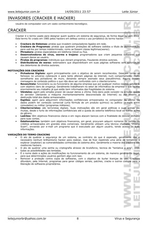 www.leitejunior.com.br 14/09/2011 23:57 Leite Júnior
INVASORES (CRACKER E HACKER)
Usuário de computador com um vasto conhecimento tecnológico.
CRACKER
Cracker é o termo usado para designar quem quebra um sistema de segurança, de forma ilegal ou sem ética.
Este termo foi criado em 1985 pelos hackers em defesa contra o uso jornalístico do termo hacker.
• Crackers de Sistemas: piratas que invadem computadores ligados em rede.
• Crackers de Programas: piratas que quebram proteções de software cedidos a título de demonstração
para usá-los por tempo indeterminado, como se fossem cópias legítimas(warez).
• Phreakers: piratas especialistas em telefonia móvel ou fixa.
• Desenvolvedores de vírus, worms e trojans: programadores que criam pequenos softwares que
causam danos ao usuário.
• Piratas de programas: indivíduos que clonam programas, fraudando direitos autorais.
• Distribuidores de warez: webmasters que disponibilizam em suas páginas softwares sem autorização
dos detentores de direitos autorais.
MOTIVAÇÕES DOS CRACKERS
• Pichadores Digitais: agem principalmente com o objetivo de serem reconhecidos. Desejam tornar-se
famosos no universo cyberpunk e para tanto alteram páginas da internet, num comportamento muito
semelhante aos pichadores de muro, deixando sempre assinado seus pseudônimos. Alguns deixam
mensagens de conteúdo político o que não deve ser confundido com o ciberterrorismo.
• Revanchista: funcionário ou ex-funcionário de alguma empresa que por qualquer motivo resolve sabotá-la
com objetivo claro de vingança. Geralmente trabalharam no setor de informática da empresa o que facilita
enormemente seu trabalho já que estão bem informados das fragilidades do sistema.
• Vândalos: agem pelo simples prazer de causar danos a vítima. Este dano pode consistir na simples queda
do servidor (deixando a máquina momentaneamente desconectada da Internet) ou até mesmo a
destruição total dos dados armazenados.
• Espiões: agem para adquirirem informações confidenciais armazenados no computador da vítima. Os
dados podem ter conteúdo comercial (uma fórmula de um produto químico) ou político (e-mails entre
consulados) ou militar (programas militares).
• Ciberterroristas: são terroristas digitais. Suas motivações são em geral políticas e suas armas são
muitas, desde o furto de informações confidenciais até a queda do sistema telefônico local ou outras ações
do gênero.
• Ladrões: têm objetivos financeiros claros e em regra atacam bancos com a finalidade de desviar dinheiro
para suas contas.
• Estelionatários: também com objetivos financeiros, em geral, procuram adquirir números de cartões de
créditos armazenados em grandes sites comerciais. Geralmente utilizam uma técnica chamada "Phising
Scam", enviando por e-mail um programa que é executado por algum usuário, tendo acesso às suas
informações.
VARIAÇÕES DO TERMO CRACKING
• O ato de quebrar a segurança de um sistema, ao contrário do que é esperado, geralmente não é
necessário nenhum brilhantismo hacker para realizar, mas de ficar repetindo uma série de tentativas a
explorar (exploitar) as vulnerabilidades conhecidas do sistema alvo. Geralmente a maioria dos crackers sao
medíocres hackers.
• O ato de quebrar uma senha ou criptografia atravez de bruteforce, tecnica de "tentativa e erro", onde
todas as possibilidades sao tentadas.
• É o nome dado a ações de modificações no funcionamento de um sistema, de maneira geralmente ilegal,
para que determinados usuários ganhem algo com isso.
• Remover a proteção contra copia de softwares, com o objetivo de burlar licenças de uso. Crackers
difundem, pela Internet, programas para gerar códigos seriais, patches, cracks e outros códigos para a
liberação de softwares proprietários.
leitejuniorbr@yahoo.com.br 8 Vírus e Segurança
 