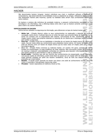 www.leitejunior.com.br 14/09/2011 23:57 Leite Júnior
HACKER
São denominados hackers (singular: hacker) indivíduos que criam e modificam software e hardware deSão denominados hackers (singular: hacker) indivíduos que criam e modificam software e hardware de
computadores, seja desenvolvendo funcionalidades novas ou adaptando as antigas. Utilizadores maliciosos têmcomputadores, seja desenvolvendo funcionalidades novas ou adaptando as antigas. Utilizadores maliciosos têm
sido designados hackers pela imprensa, quando na realidade estes seriam mais corretamente classificadossido designados hackers pela imprensa, quando na realidade estes seriam mais corretamente classificados
como crackers.como crackers.
Os hackers e crackers são indíviduos da sociedade moderna, e possuem conhecimentos avançados na áreaOs hackers e crackers são indíviduos da sociedade moderna, e possuem conhecimentos avançados na área
tecnológica e de informática, mas a diferença básica entre eles é que os hackers somente constroem coisastecnológica e de informática, mas a diferença básica entre eles é que os hackers somente constroem coisas
para o bem e os crackers destroem.para o bem e os crackers destroem.
ESPECIALIDADES DO HACKER
Outros termos utilizados na segurança da informação, para diferenciar os tipos de hacker/cracker são:Outros termos utilizados na segurança da informação, para diferenciar os tipos de hacker/cracker são:
• White hatWhite hat - (Chapéu Branco) utiliza os seus conhecimentos na exploração e detecção de erros de- (Chapéu Branco) utiliza os seus conhecimentos na exploração e detecção de erros de
concepção, dentro da lei. A atitude típica de um white hat assim que encontra falhas de segurança é a deconcepção, dentro da lei. A atitude típica de um white hat assim que encontra falhas de segurança é a de
entrar em contacto com os responsáveis pelo sistema, comunicando do fato. Geralmente, hackers deentrar em contacto com os responsáveis pelo sistema, comunicando do fato. Geralmente, hackers de
chapéu branco violam seus próprios sistemas ou sistemas de um cliente que o empregou especificamentechapéu branco violam seus próprios sistemas ou sistemas de um cliente que o empregou especificamente
para auditar a segurança.para auditar a segurança.
• Gray hatGray hat – (Chapéu Cinza) tem as habilidades e intenções de um hacker de chapéu branco na maioria dos– (Chapéu Cinza) tem as habilidades e intenções de um hacker de chapéu branco na maioria dos
casos, mas por vezes utiliza seu conhecimento para propósitos menos nobres. Um hacker de chapéu cinzacasos, mas por vezes utiliza seu conhecimento para propósitos menos nobres. Um hacker de chapéu cinza
pode ser descrito como um hacker de chapéu branco que às vezes veste um chapéu preto para cumprirpode ser descrito como um hacker de chapéu branco que às vezes veste um chapéu preto para cumprir
sua própria agenda.sua própria agenda.
•• Black hat - (Chapéu Preto) criminoso ou malicioso hacker, um cracker; Em geral, crackers são menosBlack hat - (Chapéu Preto) criminoso ou malicioso hacker, um cracker; Em geral, crackers são menos
focados em programação e no lado acadêmico de violar sistemas. Eles comumente confiam em programasfocados em programação e no lado acadêmico de violar sistemas. Eles comumente confiam em programas
de cracking e exploram vulnerabilidades conhecidas em sistemas para descobrir informações importantesde cracking e exploram vulnerabilidades conhecidas em sistemas para descobrir informações importantes
para ganho pessoal ou para danificar a rede ou sistema alvo.para ganho pessoal ou para danificar a rede ou sistema alvo.
• Script kiddieScript kiddie - Indivíduo que não tem domínio dos conhecimentos de programação, pouco experiente,- Indivíduo que não tem domínio dos conhecimentos de programação, pouco experiente,
com poucas noções de informática, porém tenta fazer-se passar por um cracker afim de obter fama, o quecom poucas noções de informática, porém tenta fazer-se passar por um cracker afim de obter fama, o que
acaba gerando antipatia por parte dos hackers verdadeiros, cerca de 95% dos ataques virtuais sãoacaba gerando antipatia por parte dos hackers verdadeiros, cerca de 95% dos ataques virtuais são
praticados por script kiddies.praticados por script kiddies.
• NewbieNewbie - É aquele jovem aprendiz de hacker que possui uma sede de conhecimento incrível, pergunta- É aquele jovem aprendiz de hacker que possui uma sede de conhecimento incrível, pergunta
muito e é ignorado e ridicularizado maioria das vezes.muito e é ignorado e ridicularizado maioria das vezes.
• PhreakerPhreaker - hacker especialista em telefonia móvel ou fixa.- hacker especialista em telefonia móvel ou fixa.
leitejuniorbr@yahoo.com.br 9 Vírus e Segurança
 