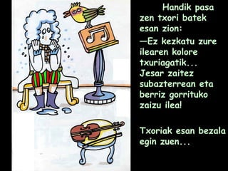 Handik pasa
zen txori batek
esan zion:
—Ez kezkatu zure
ilearen kolore
txuriagatik...
Jesar zaitez
subazterrean eta
berriz gorrituko
zaizu ilea!
Txoriak esan bezala
egin zuen...
 