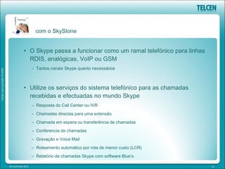 com o SkyStone


            • O Skype passa a funcionar como um ramal telefónico para linhas
              RDIS, analógicas, VoIP ou GSM
                   – Tantos canais Skype quanto necessários



            • Utilize os serviços do sistema telefónico para as chamadas
              recebidas e efectuadas no mundo Skype
                   – Resposta do Call Center ou IVR
                   – Chamadas directas para uma extensão
                   – Chamada em espera ou transferência de chamadas
                   – Conferencia de chamadas
                   – Gravação e Voice Mail
                   – Roteamento automático por rota de menor custo (LCR)
                   – Relatório de chamadas Skype com software Blue’s

20 novembre 2012                                                               10
 