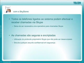 com o SkyStone


            • Todos os telefones ligados ao sistema podem efectuar e
              receber chamadas via Skype
                   – Deixa de ser necessária uma operadora para chamadas Skype




            • As chamadas são seguras e encriptadas
                   – Utilização do protocolo proprietário Skype que não pode ser desencriptado
                   – Discuta qualquer assunto confidencial em segurança




20 novembre 2012                                                                                 11
 