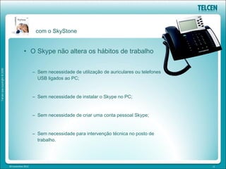 com o SkyStone


            • O Skype não altera os hábitos de trabalho


                   – Sem necessidade de utilização de auriculares ou telefones
                     USB ligados ao PC;


                   – Sem necessidade de instalar o Skype no PC;


                   – Sem necessidade de criar uma conta pessoal Skype;


                   – Sem necessidade para intervenção técnica no posto de
                     trabalho.




20 novembre 2012                                                                 12
 