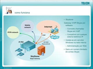 como funciona

                                   • Skystone
                                   Gateway VOIP-Skype por
                                    software
                                    – Converte chamadas
                                      Skype em VoIP
                                    – Compatível com qualquer
                                      sistema telefónico IP
                                   • Instala-se em servidor
                                     Windows na rede interna
                                    – Administração por Web
                                   • Gere um numero ilimitado
                                     de contas Skype




20 novembre 2012                                                13
 