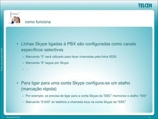 como funciona




            • Linhas Skype ligadas á PBX são configuradas como canais
              específicos selectivos
                   – Marcando “0” será utilizado para fazer chamadas pela linha RDIS
                   – Marcando “8” segue por Skype
                   – …



            • Para ligar para uma conta Skype configura-se um atalho
              (marcação rápida)
                   – Por exemplo, se precisa de ligar para a conta Skype da “EBC” memorize o atalho “500”
                   – Marcando “8 500” do telefone a chamada toca na conta Skype da “EBC”



20 novembre 2012                                                                                            14
 