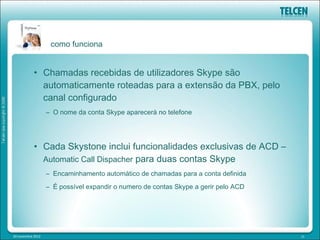 como funciona


            • Chamadas recebidas de utilizadores Skype são
              automaticamente roteadas para a extensão da PBX, pelo
              canal configurado
                   – O nome da conta Skype aparecerá no telefone




            • Cada Skystone inclui funcionalidades exclusivas de ACD –
              Automatic Call Dispacher para duas contas Skype
                   – Encaminhamento automático de chamadas para a conta definida
                   – É possível expandir o numero de contas Skype a gerir pelo ACD




20 novembre 2012                                                                     15
 