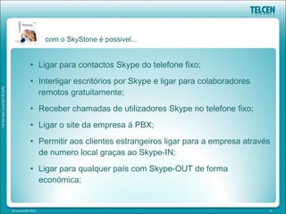 com o SkyStone é possivel...


            • Ligar para contactos Skype do telefone fixo;
            • Interligar escritórios por Skype e ligar para colaboradores
              remotos gratuitamente;
            • Receber chamadas de utilizadores Skype no telefone fixo;
            • Ligar o site da empresa á PBX;
            • Permitir aos clientes estrangeiros ligar para a empresa através
              de numero local graças ao Skype-IN;
            • Ligar para qualquer país com Skype-OUT de forma
              económica;


20 novembre 2012                                                            16
 