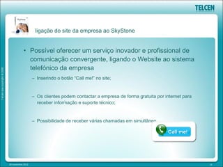 ligação do site da empresa ao SkyStone


            • Possível oferecer um serviço inovador e profissional de
              comunicação convergente, ligando o Website ao sistema
              telefónico da empresa
                   – Inserindo o botão “Call me!” no site;


                   – Os clientes podem contactar a empresa de forma gratuita por internet para
                     receber informação e suporte técnico;


                   – Possibilidade de receber várias chamadas em simultâneo.




20 novembre 2012                                                                                 19
 