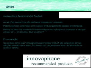 software



innovaphone Recommended Product

As soluções innovaphone são totalmente baseadas em standards.
Podem assim ser combinadas com qualquer produto igualmente baseado em standards.
Perdido na selva dos standards? Pretende integrar uma aplicação ou dispositivo e não quer
arriscar no “… em principio, deve funcionar”?


Eis a solução! 
Os produtos com o logo "innovaphone recommended product" são compatíveis com as
soluções innovaphone e assim, funcionam como peças que encaixam perfeitamente em
qualquer cenário.
 