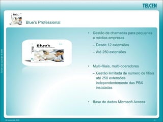 Blue’s Professional

                                         • Gestão de chamadas para pequenas
                                           e médias empresas
                                            – Desde 12 extensões
                                            – Até 250 extensões


                                         • Multi-filiais, multi-operadores
                                            – Gestão ilimitada de número de filiais
                                              até 250 extensões
                                              independentemente das PBX
                                              instaladas


                                         • Base de dados Microsoft Access



20 novembre 2012                                                                  21
 