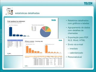 estatísticas detalhadas


                          • Relatórios detalhados
                            com gráficos e tabelas
                          • Agrupamento de dados
                            com detalhes de
                            chamadas
                          • Exportação para PDF,
                            XLS, Word, HTML
                          • Envio via e-mail
                           – imediato
                           – calendarizado
                          • Personalizável
 