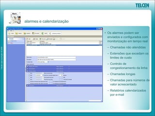 alarmes e calendarização

                           • Os alarmes podem ser
                             enviados e configurados com
                             monitorização em tempo real
                            – Chamadas não atendidas
                            – Extensões que excedam os
                              limites de custo
                            – Controlo de
                              congestionamento da linha
                            – Chamadas longas
                            – Chamadas para números de
                              valor acrescentado
                            – Relatórios calendarizados
                              por e-mail
 