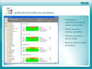gestão fácil das tarifas dos operadores


                                          • Definição de
                                            parâmetros de rota de
                                            menor custo (LCR)
                                          • Edição simples e
                                            intuitiva das tarifas
                                          • Suporte para todo o
                                            tipo de tarifas
                                          • Base de dados mundial
                                            de prefixos
 