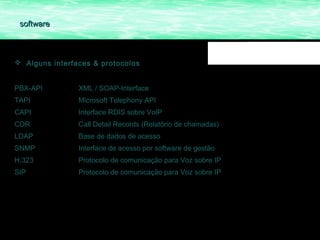 software



 Alguns interfaces & protocolos


PBX-API         XML / SOAP-Interface
TAPI            Microsoft Telephony API
CAPI            Interface RDIS sobre VoIP
CDR             Call Detail Records (Relatório de chamadas)
LDAP            Base de dados de acesso
SNMP            Interface de acesso por software de gestão
H.323           Protocolo de comunicação para Voz sobre IP
SIP             Protocolo de comunicação para Voz sobre IP
 
