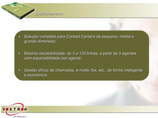 posicionamento




•   Solução completa para Contact Centers de pequena, média e
    grande dimensão;


•   Máxima escalabilidade, de 3 a 120 linhas, a partir de 3 agentes
    com expansibilidade por agente;


•   Gestão eficaz de chamadas, e-mails, fax, etc., de forma inteligente
    e económica.
 