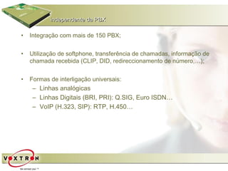 independente da PBX

•   Integração com mais de 150 PBX;


•   Utilização de softphone, transferência de chamadas, informação de
    chamada recebida (CLIP, DID, redireccionamento de número,…);


•   Formas de interligação universais:
     – Linhas analógicas
     – Linhas Digitais (BRI, PRI): Q.SIG, Euro ISDN…
     – VoIP (H.323, SIP): RTP, H.450…
 