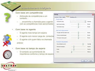 encaminhamento inteligente
•   Com base em competências
     –   Atribuição de competências a um
         contacto…
     –   … encaminha a chamada para o agente
         com as competências mais aproximadas


•   Com base no agente
     –   O agente mais tempo em espera
     –   O agente com menor carga de contactos
     –   O agente com quem falou na chamada
     anterior


•   Com base no tempo de espera
     –   O contacto vai aumentando de
         importância conforme o tempo de espera
 