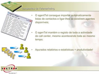 campanhas de Telemarketing

       •   O agentTel consegue importar automaticamente
           listas de contactos e ligar-lhes se existirem agentes
           disponíveis;


       •   O agenTel mantém o registo de toda a actividade
           de call center, mesmo acontecendo toda ao mesmo
           tempo;


       •   Apurados relatórios e estatísticas = produtividade!
 