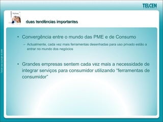 duas tendências importantes


• Convergência entre o mundo das PME e de Consumo
  – Actualmente, cada vez mais ferramentas desenhadas para uso privado estão a
    entrar no mundo dos negócios



• Grandes empresas sentem cada vez mais a necessidade de
  integrar serviços para consumidor utilizando “ferramentas de
  consumidor”
 