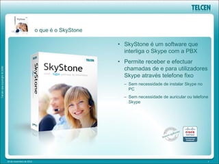 o que é o SkyStone

                                              • SkyStone é um software que
                                                interliga o Skype com a PBX
                                              • Permite receber e efectuar
                                                chamadas de e para utilizadores
                                                Skype através telefone fixo
                                                – Sem necessidade de instalar Skype no
                                                  PC
                                                – Sem necessidade de auricular ou telefone
                                                  Skype




20 de novembro de 2012                                                                   7
 