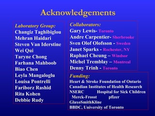 Acknowledgements
Laboratory Group:
Changiz Taghibiglou
Mehran Haidari
Steven Van Iderstine
Wei Qui
Taryne Chong
Farhana Mahboob
Biao Chen
Leyla Mangaloglu
Louisa Pontrelli
Fariborz Rashid
Rita Kohen
Debbie Rudy
Collaborators:
Gary Lewis- Toronto
Andre Carpentier- Sherbrooke
Sven Olof Olofsson - Sweden
Janet Sparks - Rochester, NY
Raphael Cheung – Windsor
Michel Tremblay – Montreal
Denny Trinh - Toronto
Funding:
Heart & Stroke Foundation of Ontario
Canadian Institutes of Health Research
NSERC Hospital for Sick Children
Merck-Frosst pfizer
GlaxoSmithKline
BBDC, University of Toronto
 